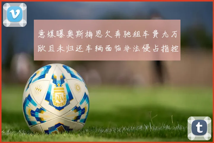 意媒曝奥斯梅恩欠奔驰租车费九万欧且未归还车辆面临非法侵占指控
