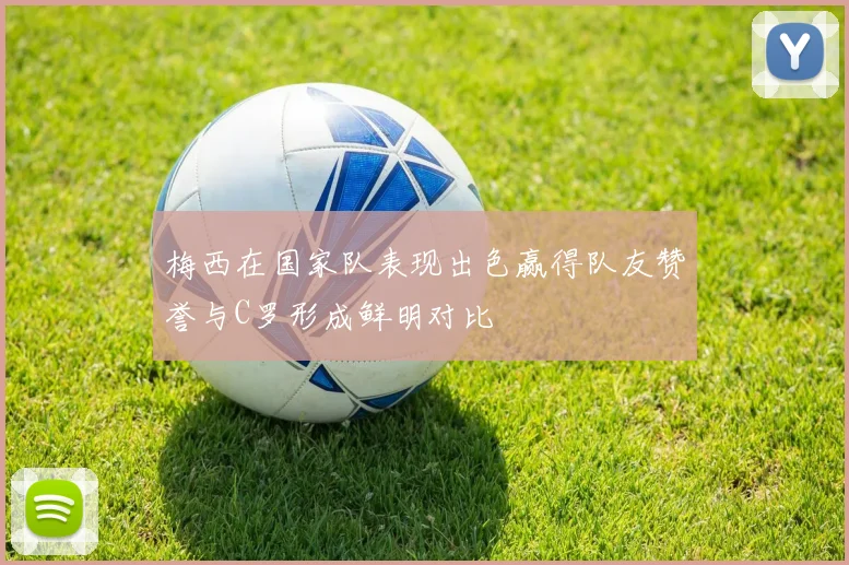 梅西在国家队表现出色赢得队友赞誉与C罗形成鲜明对比