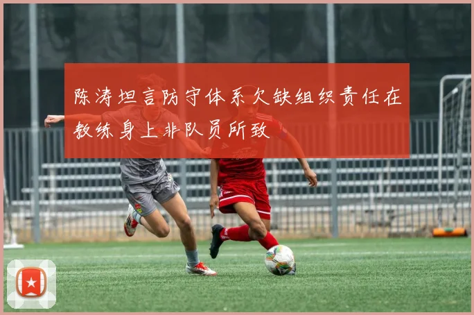 陈涛坦言防守体系欠缺组织责任在教练身上非队员所致