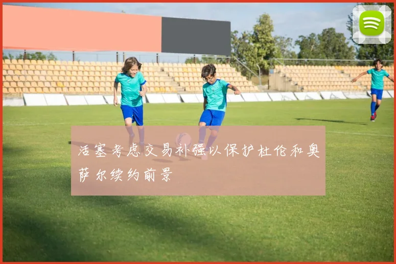 活塞考虑交易补强以保护杜伦和奥萨尔续约前景