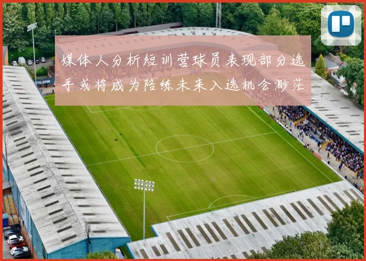 媒体人分析短训营球员表现部分选手或将成为陪练未来入选机会渺茫