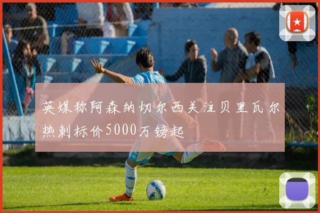 英媒称阿森纳切尔西关注贝里瓦尔热刺标价5000万镑起
