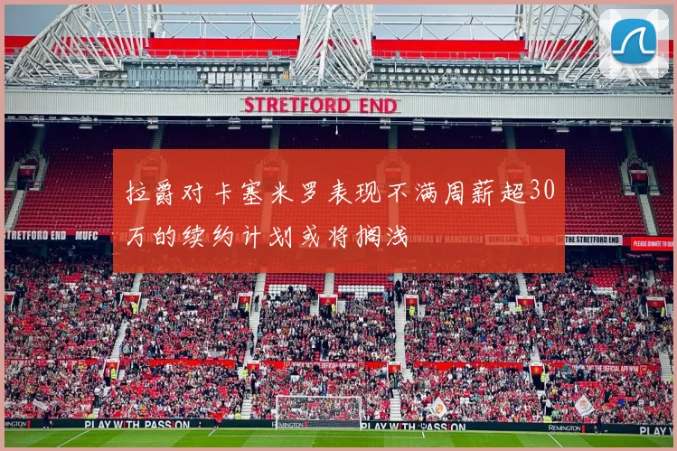 拉爵对卡塞米罗表现不满周薪超30万的续约计划或将搁浅