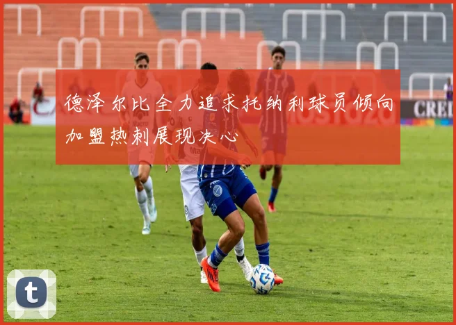 德泽尔比全力追求托纳利球员倾向加盟热刺展现决心