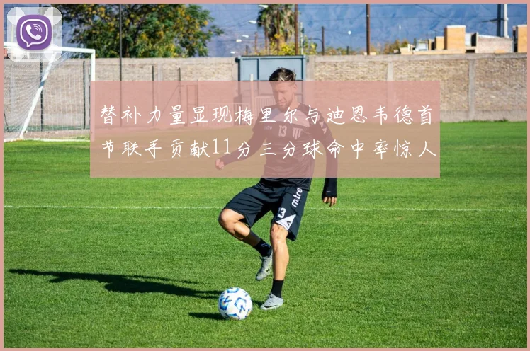 替补力量显现梅里尔与迪恩韦德首节联手贡献11分三分球命中率惊人