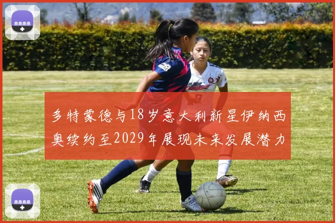 多特蒙德与18岁意大利新星伊纳西奥续约至2029年展现未来发展潜力