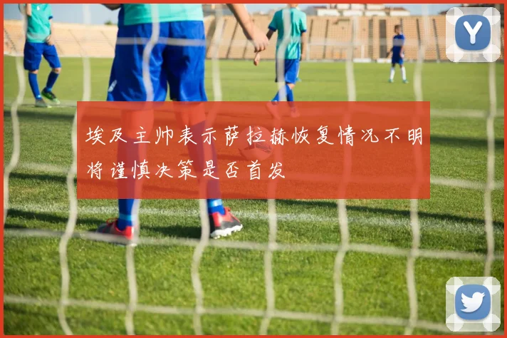埃及主帅表示萨拉赫恢复情况不明将谨慎决策是否首发