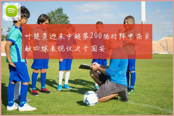 叶楚贵迎来中超第200场对阵申花贡献四球表现仅次于国安