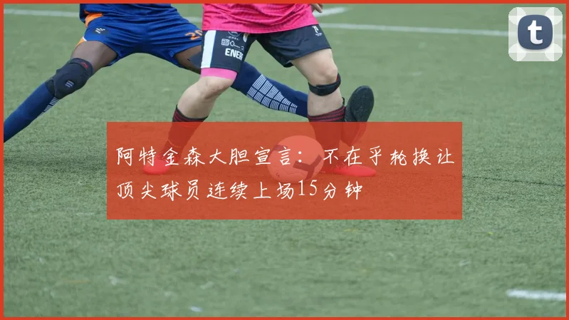 阿特金森大胆宣言：不在乎轮换让顶尖球员连续上场15分钟