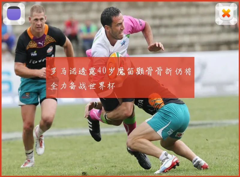 罗马诺透露40岁魔笛颧骨骨折仍将全力备战世界杯