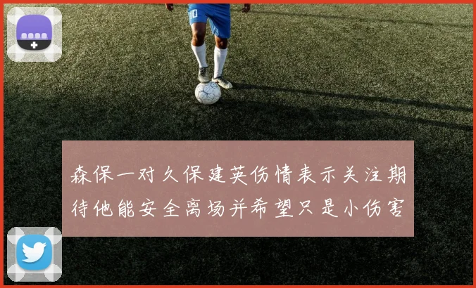 森保一对久保建英伤情表示关注期待他能安全离场并希望只是小伤害