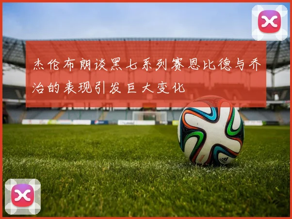 杰伦布朗谈黑七系列赛恩比德与乔治的表现引发巨大变化