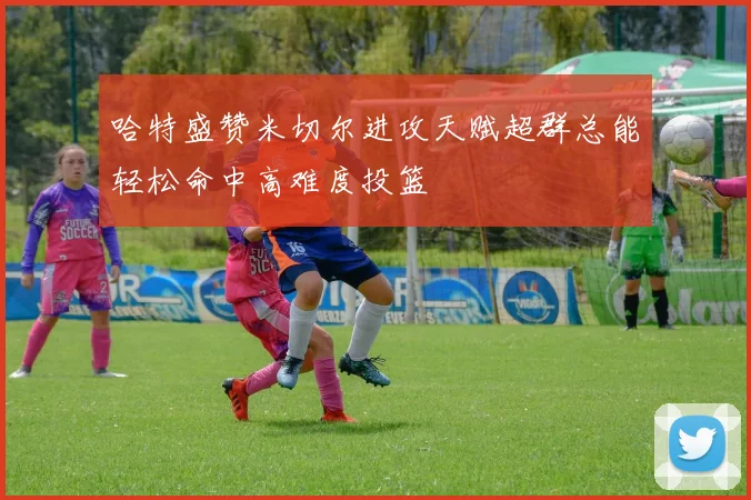 哈特盛赞米切尔进攻天赋超群总能轻松命中高难度投篮