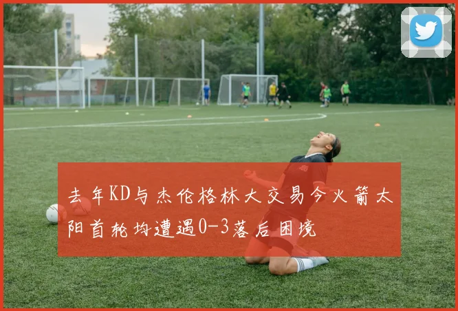 去年KD与杰伦格林大交易今火箭太阳首轮均遭遇0-3落后困境