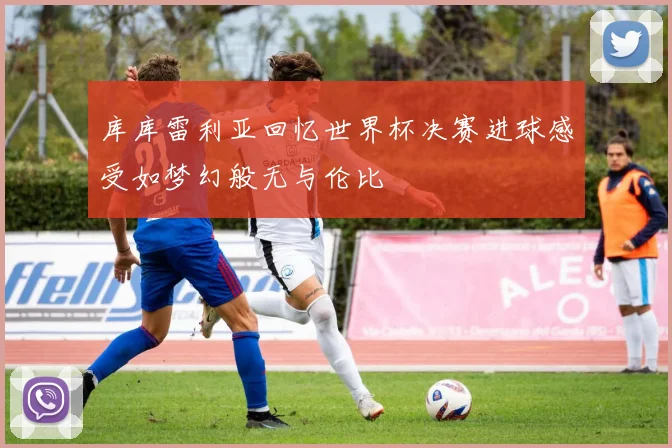 库库雷利亚回忆世界杯决赛进球感受如梦幻般无与伦比