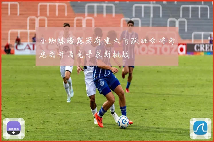 小蜘蛛透露若有重大飞跃机会将考虑离开马竞寻求新挑战