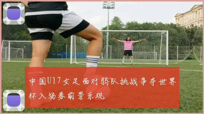 中国U17女足面对弱队挑战争夺世界杯入场券前景乐观
