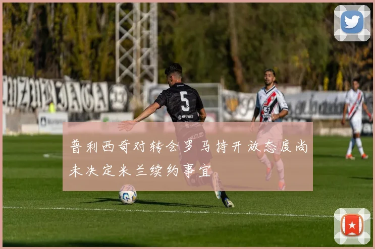 普利西奇对转会罗马持开放态度尚未决定米兰续约事宜