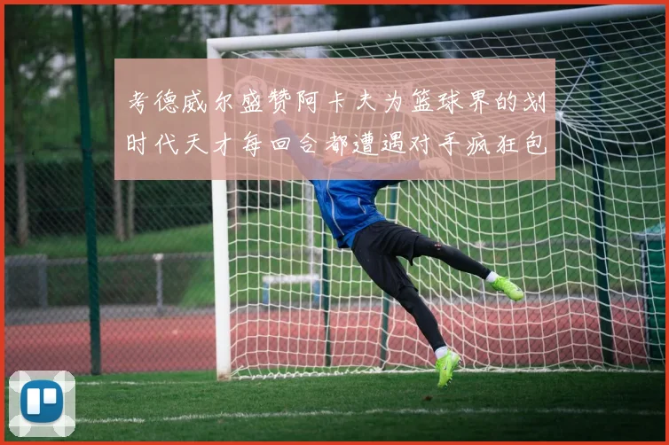 考德威尔盛赞阿卡夫为篮球界的划时代天才每回合都遭遇对手疯狂包夹挑战
