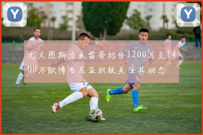 尤文图斯为米雷蒂标价1200万至1400万欧博洛尼亚积极关注其动态