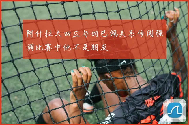 阿什拉夫回应与姆巴佩关系传闻强调比赛中他不是朋友