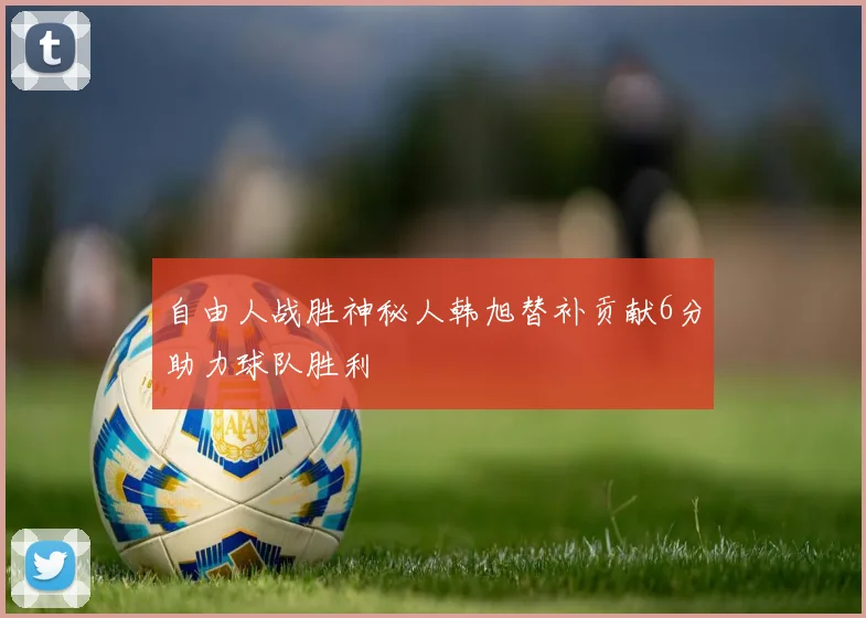 自由人战胜神秘人韩旭替补贡献6分助力球队胜利
