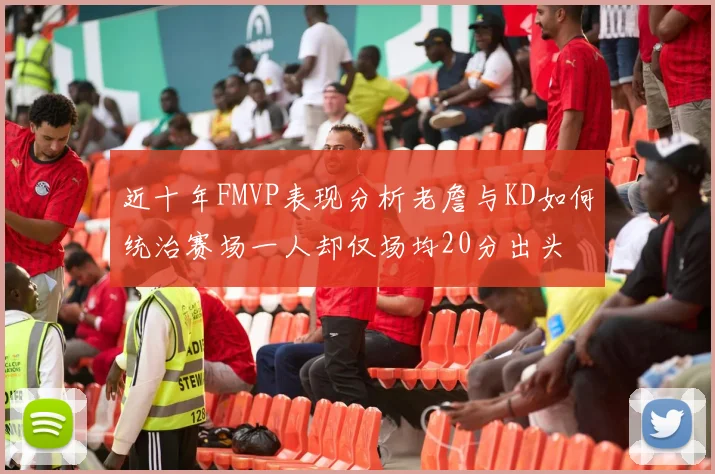 近十年FMVP表现分析老詹与KD如何统治赛场一人却仅场均20分出头