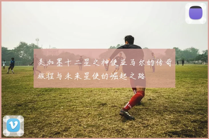 美加墨十二星之神使亚马尔的传奇旅程与未来星使的崛起之路