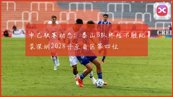中乙联赛动态：泰山B队终结不胜纪录深圳2028升至南区第四位