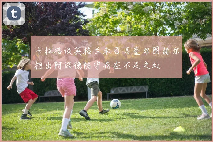 卡拉格谈英格兰未召马奎尔图赫尔指出阿诺德防守存在不足之处