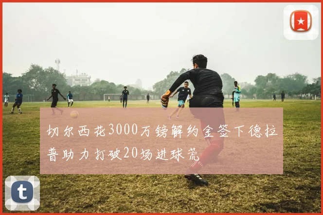 切尔西花3000万镑解约金签下德拉普助力打破20场进球荒