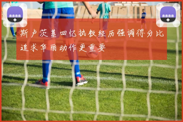 斯卢茨基回忆执教经历强调得分比追求华丽动作更重要