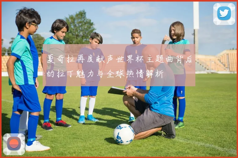夏奇拉再度献声世界杯主题曲背后的拉丁魅力与全球热情解析