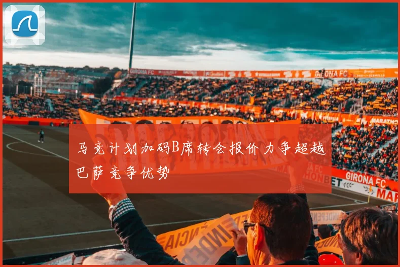 马竞计划加码B席转会报价力争超越巴萨竞争优势